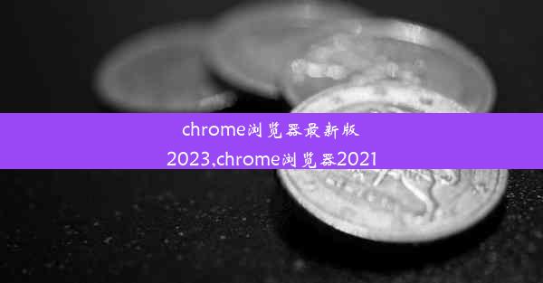 chrome浏览器最新版2023,chrome浏览器2021