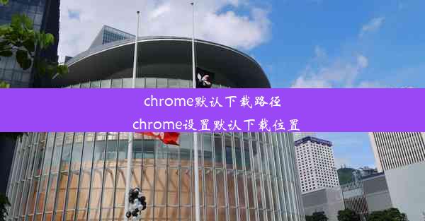 chrome默认下载路径_chrome设置默认下载位置