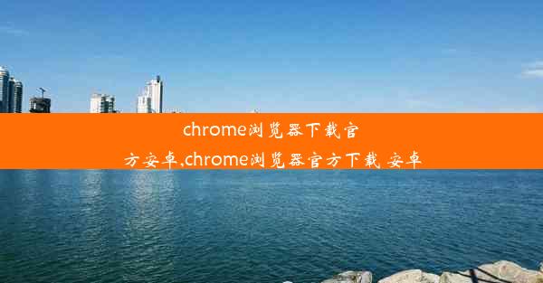 chrome浏览器下载官方安卓,chrome浏览器官方下载 安卓