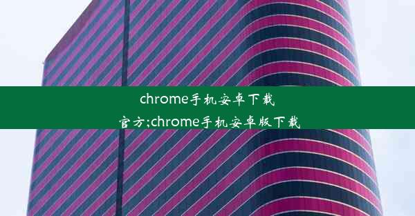 chrome手机安卓下载官方;chrome手机安卓版下载