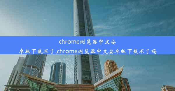 chrome浏览器中文安卓版下载不了,chrome浏览器中文安卓版下载不了吗