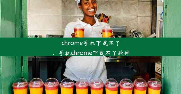 chrome手机下载不了、手机chrome下载不了软件