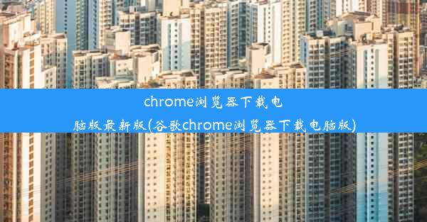 chrome浏览器下载电脑版最新版(谷歌chrome浏览器下载电脑版)