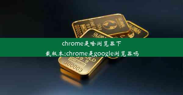 chrome是啥浏览器下载版本;chrome是google浏览器吗