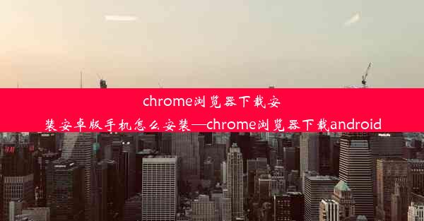 chrome浏览器下载安装安卓版手机怎么安装—chrome浏览器下载android