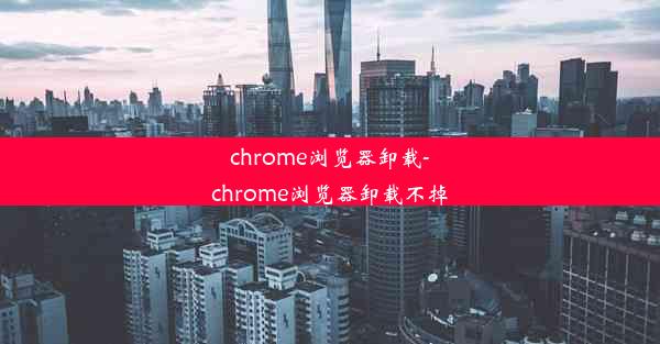 chrome浏览器卸载-chrome浏览器卸载不掉