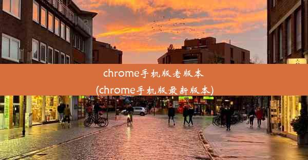 chrome手机版老版本(chrome手机版最新版本)