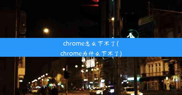 chrome怎么下不了(chrome为什么下不了)