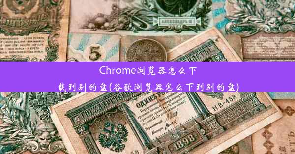 Chrome浏览器怎么下载到别的盘(谷歌浏览器怎么下到别的盘)