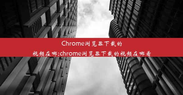 Chrome浏览器下载的视频在哪;chrome浏览器下载的视频在哪看