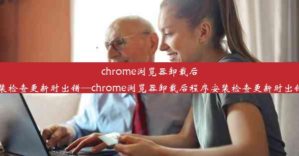 chrome浏览器卸载后程序安装检查更新时出错—chrome浏览器卸载后程序安装检查更新时出错怎么办