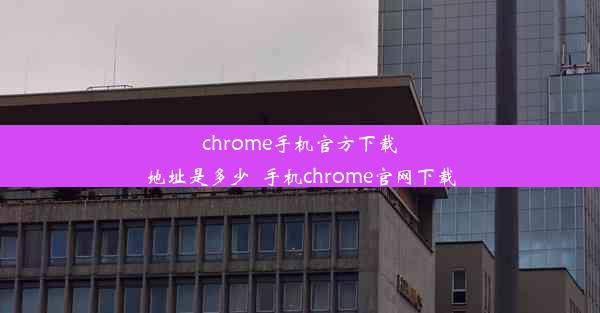 chrome手机官方下载地址是多少_手机chrome官网下载