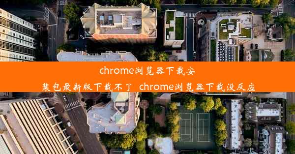 chrome浏览器下载安装包最新版下载不了_chrome浏览器下载没反应