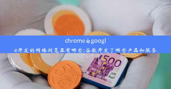 chrome由google开发的网络浏览器有哪些;谷歌开发了哪些产品和服务