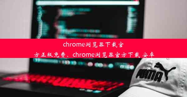 chrome浏览器下载官方正版免费、chrome浏览器官方下载 安卓