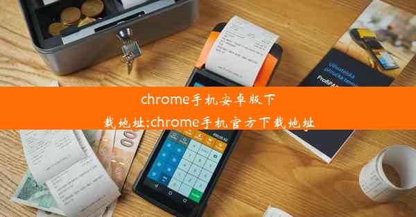 chrome手机安卓版下载地址;chrome手机官方下载地址