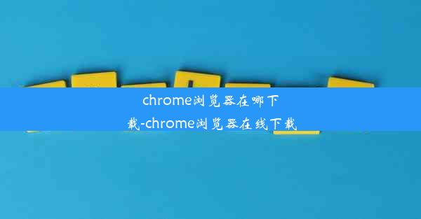 chrome浏览器在哪下载-chrome浏览器在线下载