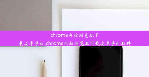 chrome内核浏览器下载安卓手机,chrome内核浏览器下载安卓手机软件