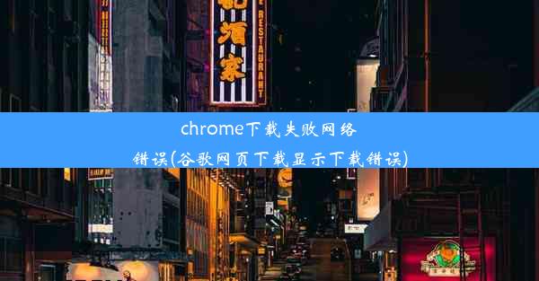 chrome下载失败网络错误(谷歌网页下载显示下载错误)