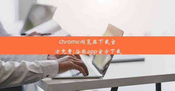 chrome浏览器下载官方免费;谷歌app官方下载