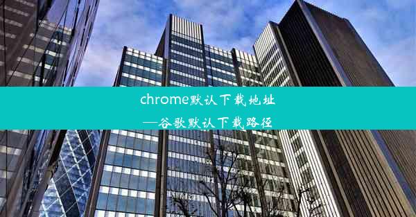 chrome默认下载地址—谷歌默认下载路径