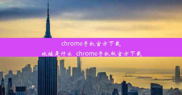 chrome手机官方下载地址是什么_chrome手机版官方下载