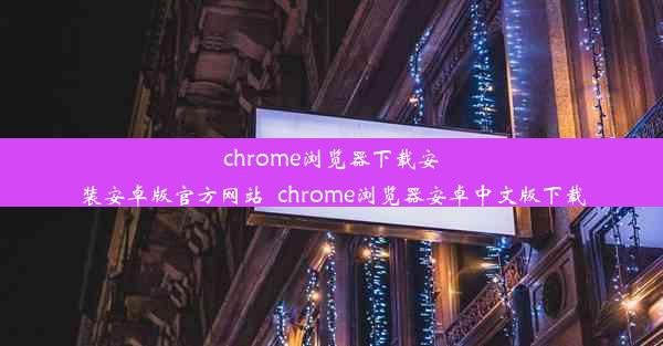 chrome浏览器下载安装安卓版官方网站_chrome浏览器安卓中文版下载