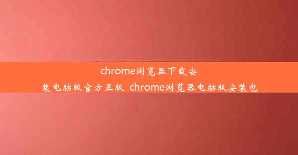 chrome浏览器下载安装电脑版官方正版_chrome浏览器电脑版安装包