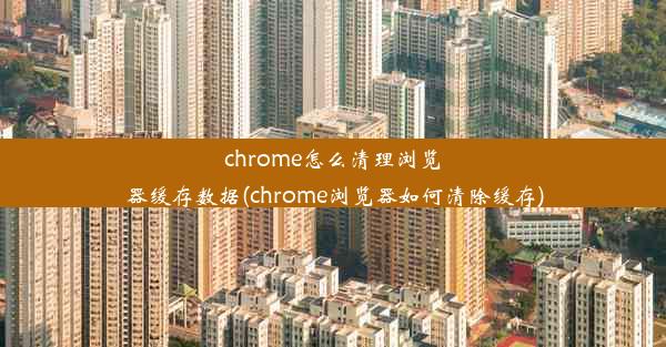 chrome怎么清理浏览器缓存数据(chrome浏览器如何清除缓存)