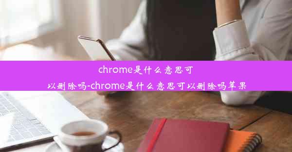 chrome是什么意思可以删除吗-chrome是什么意思可以删除吗苹果