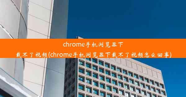 chrome手机浏览器下载不了视频(chrome手机浏览器下载不了视频怎么回事)