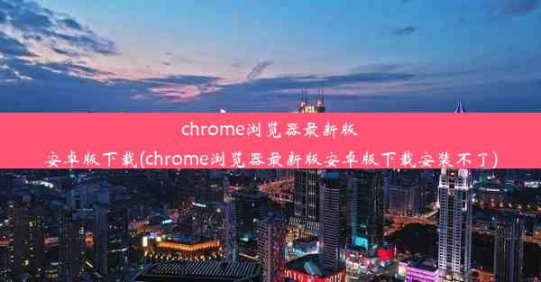 chrome浏览器最新版安卓版下载(chrome浏览器最新版安卓版下载安装不了)