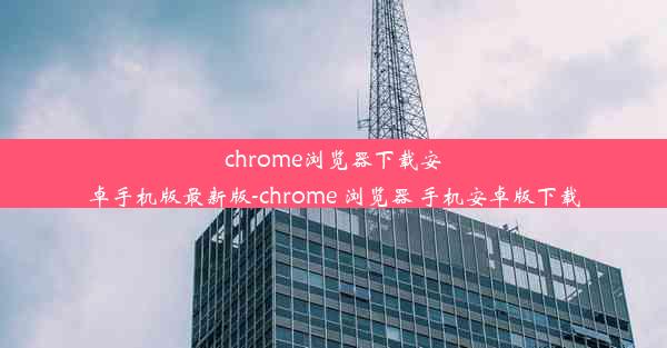 chrome浏览器下载安卓手机版最新版-chrome 浏览器 手机安卓版下载