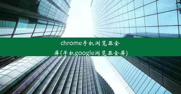 chrome手机浏览器全屏(手机google浏览器全屏)