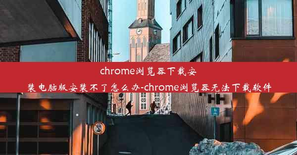 chrome浏览器下载安装电脑版安装不了怎么办-chrome浏览器无法下载软件