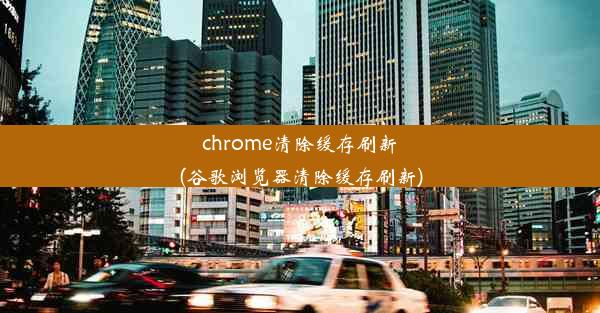 chrome清除缓存刷新(谷歌浏览器清除缓存刷新)