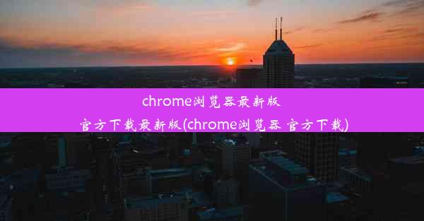 chrome浏览器最新版官方下载最新版(chrome浏览器 官方下载)