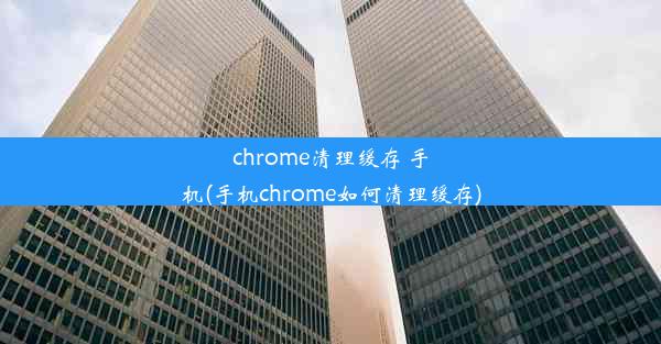 chrome清理缓存 手机(手机chrome如何清理缓存)