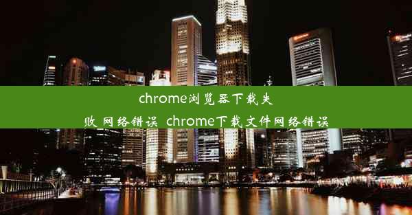 chrome浏览器下载失败 网络错误_chrome下载文件网络错误