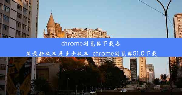 chrome浏览器下载安装最新版本是多少版本_chrome浏览器81.0下载