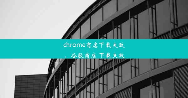 chrome商店下载失败、谷歌商店 下载失败