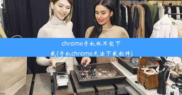 chrome手机版不能下载(手机chrome无法下载软件)