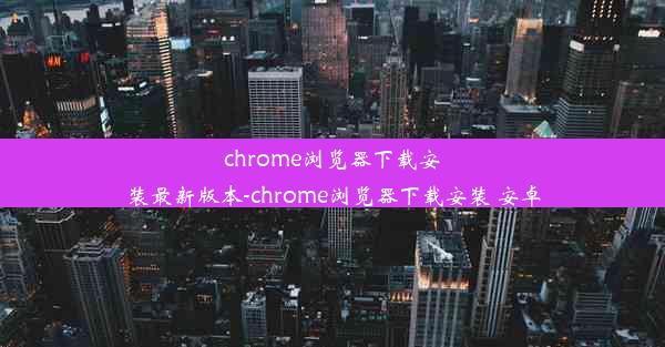 chrome浏览器下载安装最新版本-chrome浏览器下载安装 安卓