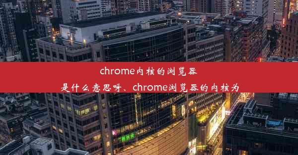 chrome内核的浏览器是什么意思呀、chrome浏览器的内核为