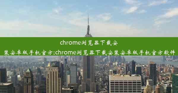 chrome浏览器下载安装安卓版手机官方;chrome浏览器下载安装安卓版手机官方软件