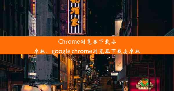 Chrome浏览器下载安卓版、google chrome浏览器下载安卓版