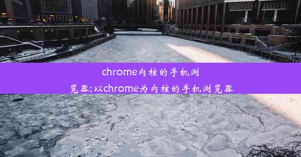 chrome内核的手机浏览器;以chrome为内核的手机浏览器