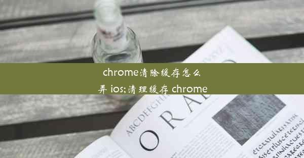 chrome清除缓存怎么弄 ios;清理缓存 chrome