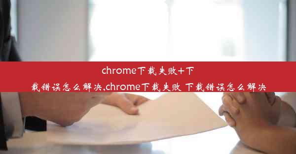 chrome下载失败+下载错误怎么解决,chrome下载失败 下载错误怎么解决