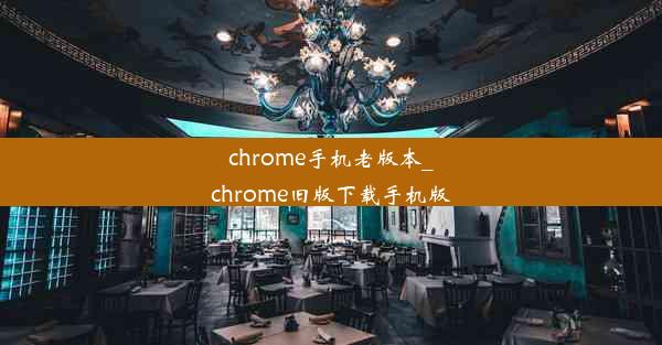 chrome手机老版本_chrome旧版下载手机版